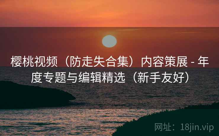 樱桃视频(防走失合集)内容策展 - 年度专题与编辑精选(新手友好)