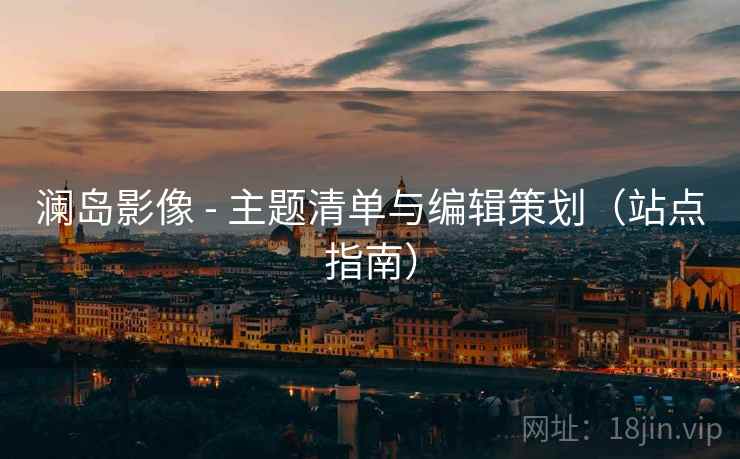 澜岛影像 - 主题清单与编辑策划(站点指南)