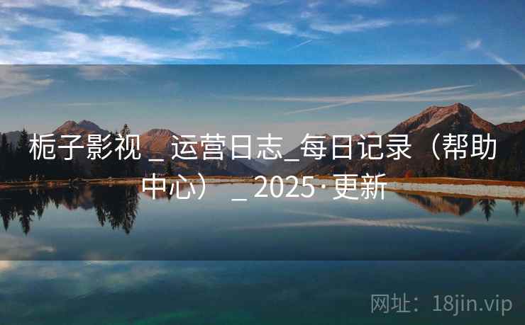 栀子影视 _ 运营日志_每日记录(帮助中心) _ 2025·更新