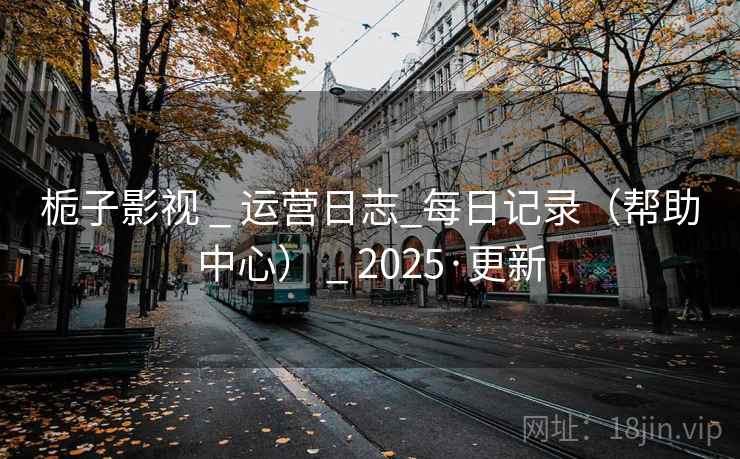 栀子影视 _ 运营日志_每日记录(帮助中心) _ 2025·更新
