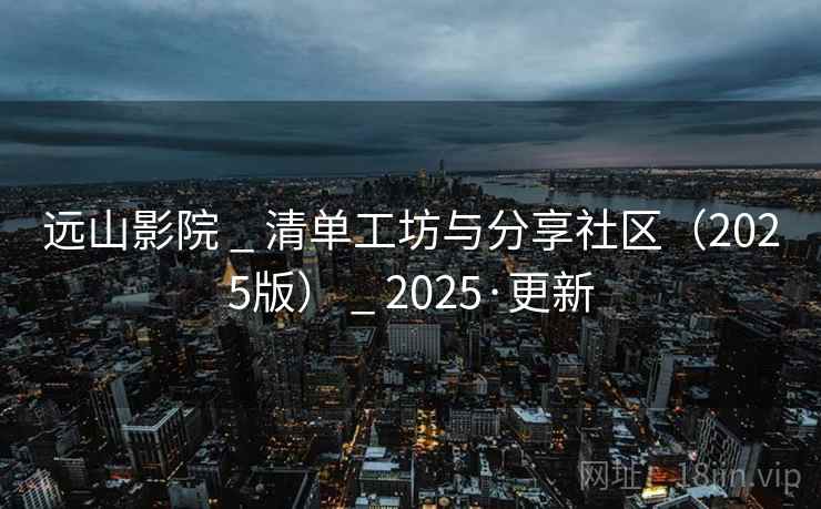远山影院 _ 清单工坊与分享社区(2025版) _ 2025·更新