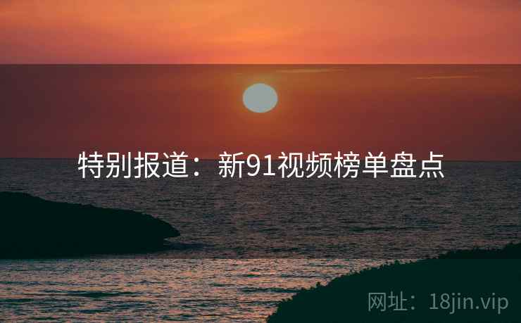 特别报道:新91视频榜单盘点