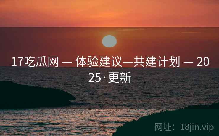 17吃瓜网 — 体验建议—共建计划 — 2025·更新 17吃瓜网 — 体验建议—共建计划 — 2025·更新
